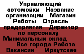 Управляющий автомойки › Название организации ­ Магазин Работы › Отрасль предприятия ­ Директор по персоналу › Минимальный оклад ­ 30 000 - Все города Работа » Вакансии   . Иркутская обл.,Иркутск г.